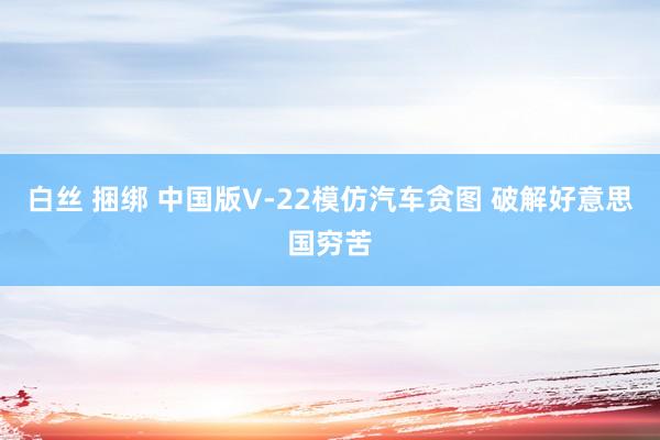 白丝 捆绑 中国版V-22模仿汽车贪图 破解好意思国穷苦