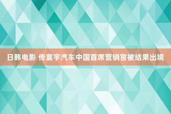 日韩电影 传寰宇汽车中国首席营销官被结果出境