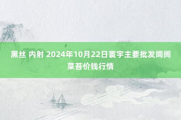 黑丝 内射 2024年10月22日寰宇主要批发阛阓菜苔价钱行情