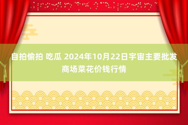 自拍偷拍 吃瓜 2024年10月22日宇宙主要批发商场菜花价钱行情