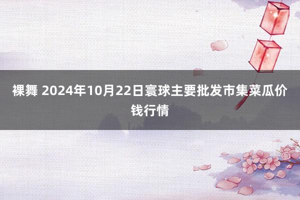 裸舞 2024年10月22日寰球主要批发市集菜瓜价钱行情