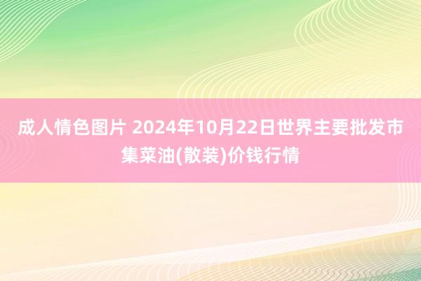 成人情色图片 2024年10月22日世界主要批发市集菜油(散装)价钱行情