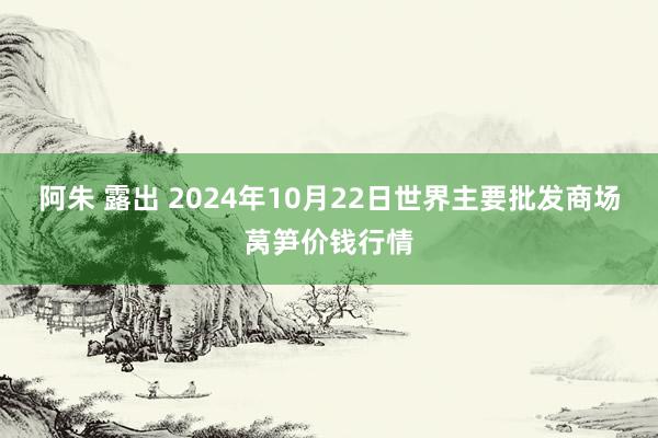阿朱 露出 2024年10月22日世界主要批发商场莴笋价钱行情