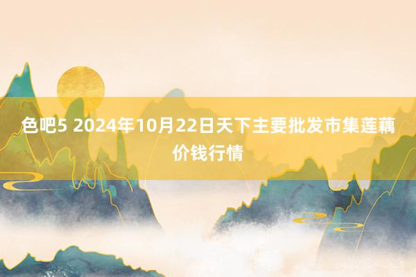 色吧5 2024年10月22日天下主要批发市集莲藕价钱行情
