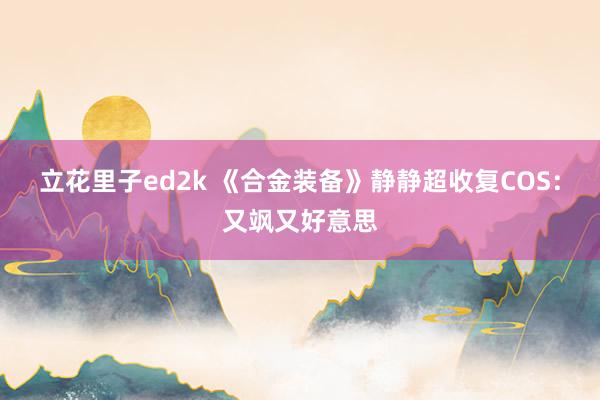 立花里子ed2k 《合金装备》静静超收复COS：又飒又好意思