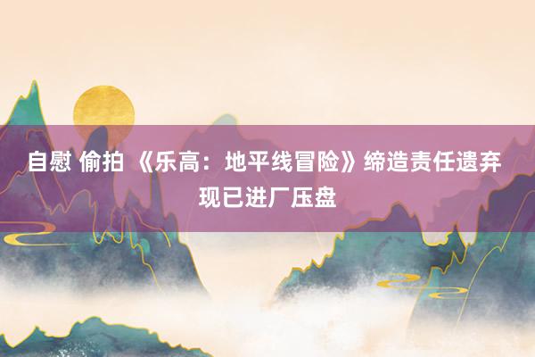 自慰 偷拍 《乐高：地平线冒险》缔造责任遗弃 现已进厂压盘