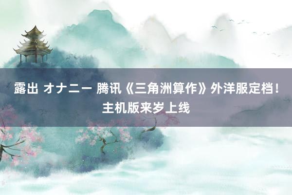 露出 オナニー 腾讯《三角洲算作》外洋服定档！主机版来岁上线