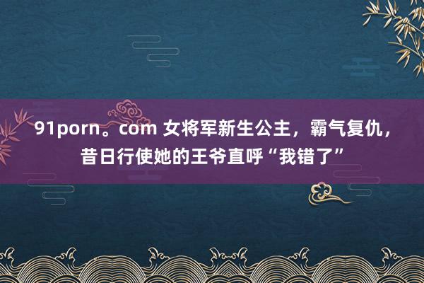 91porn。com 女将军新生公主，霸气复仇，昔日行使她的王爷直呼“我错了”