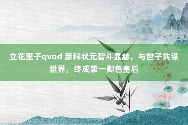 立花里子qvod 新科状元智斗显赫，与世子共谋世界，终成第一卿色皇后
