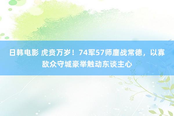 日韩电影 虎贲万岁！74军57师鏖战常德，以寡敌众守城豪举触动东谈主心