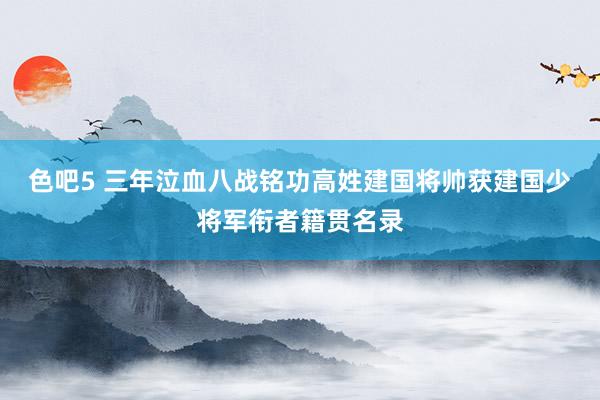 色吧5 三年泣血八战铭功高姓建国将帅获建国少将军衔者籍贯名录