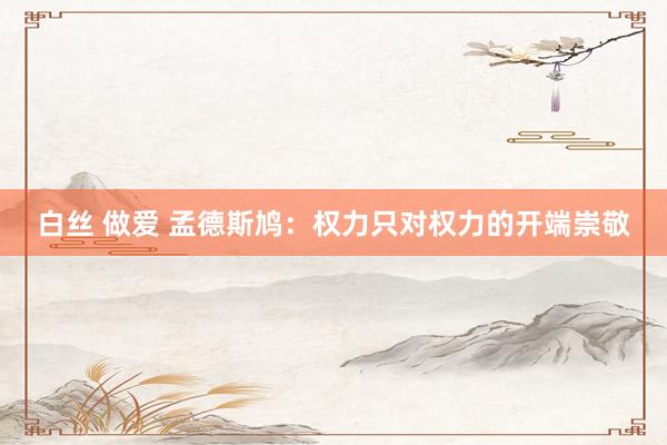 白丝 做爱 孟德斯鸠：权力只对权力的开端崇敬
