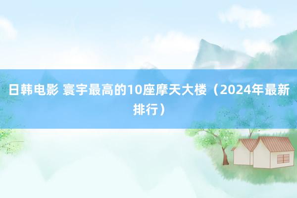 日韩电影 寰宇最高的10座摩天大楼（2024年最新排行）