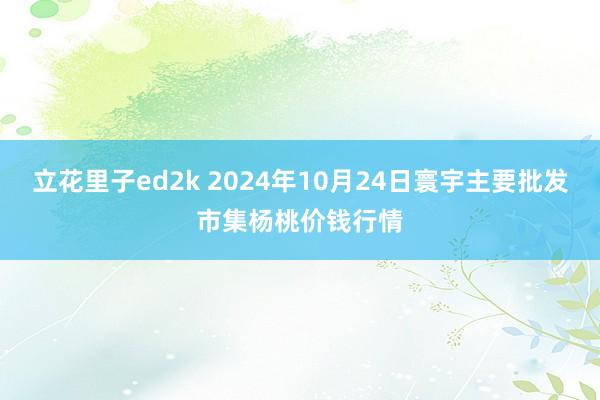 立花里子ed2k 2024年10月24日寰宇主要批发市集杨桃价钱行情
