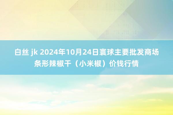 白丝 jk 2024年10月24日寰球主要批发商场条形辣椒干（小米椒）价钱行情