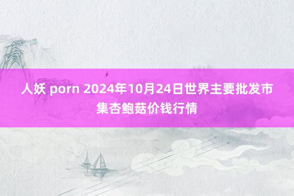 人妖 porn 2024年10月24日世界主要批发市集杏鲍菇价钱行情
