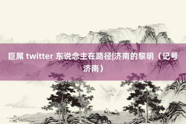 巨屌 twitter 东说念主在路径|济南的黎明（记号济南）