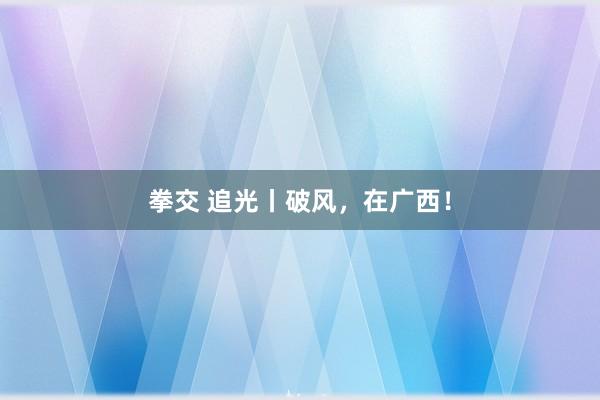 拳交 追光丨破风，在广西！