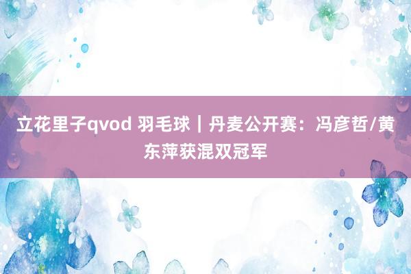 立花里子qvod 羽毛球｜丹麦公开赛：冯彦哲/黄东萍获混双冠军