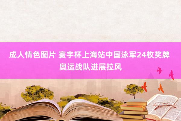 成人情色图片 寰宇杯上海站中国泳军24枚奖牌 奥运战队进展拉风