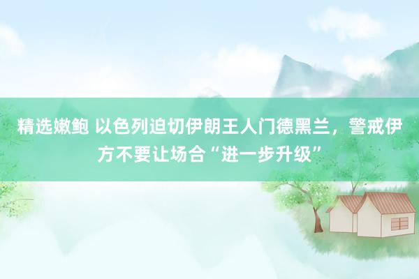 精选嫩鲍 以色列迫切伊朗王人门德黑兰，警戒伊方不要让场合“进一步升级”