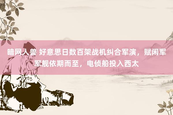 暗网人兽 好意思日数百架战机纠合军演，赋闲军军舰依期而至，电侦船投入西太