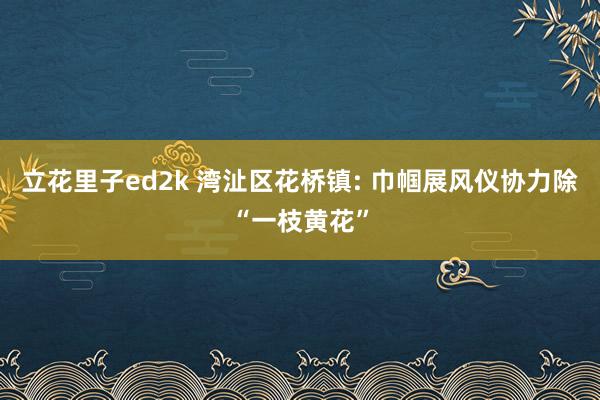 立花里子ed2k 湾沚区花桥镇: 巾帼展风仪协力除“一枝黄花”