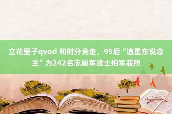 立花里子qvod 和时分竞走，95后“追星东说念主”为242名志愿军战士拍军装照