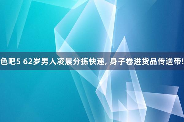 色吧5 62岁男人凌晨分拣快递， 身子卷进货品传送带!