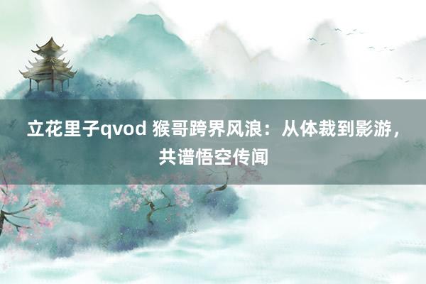 立花里子qvod 猴哥跨界风浪：从体裁到影游，共谱悟空传闻