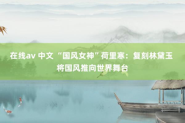 在线av 中文 “国风女神”荷里寒：复刻林黛玉 将国风推向世界舞台