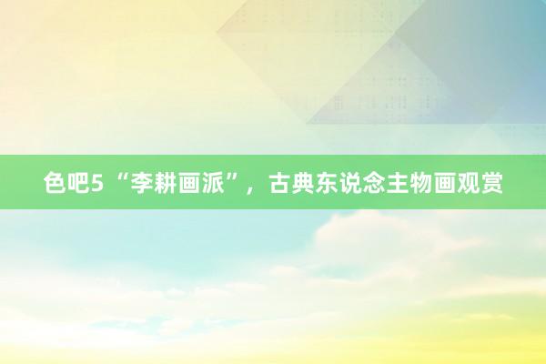 色吧5 “李耕画派”，古典东说念主物画观赏