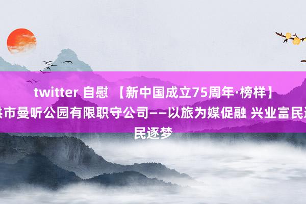 twitter 自慰 【新中国成立75周年·榜样】景洪市曼听公园有限职守公司——以旅为媒促融 兴业富民逐梦
