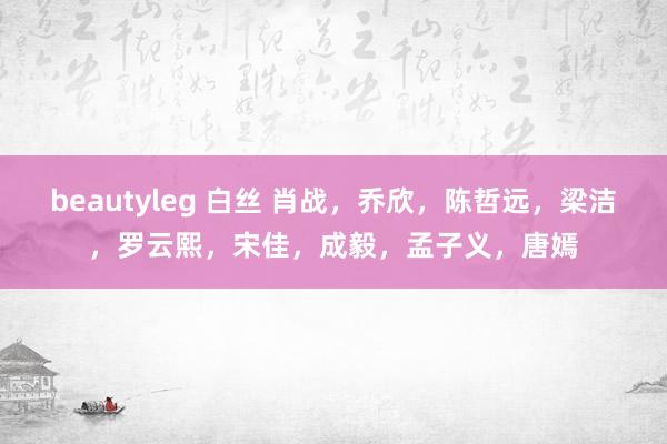 beautyleg 白丝 肖战，乔欣，陈哲远，梁洁，罗云熙，宋佳，成毅，孟子义，唐嫣