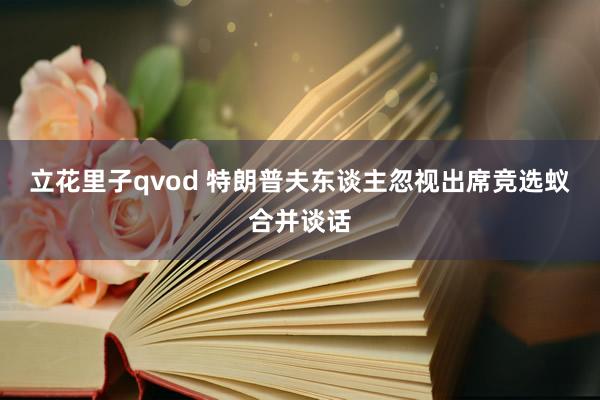 立花里子qvod 特朗普夫东谈主忽视出席竞选蚁合并谈话