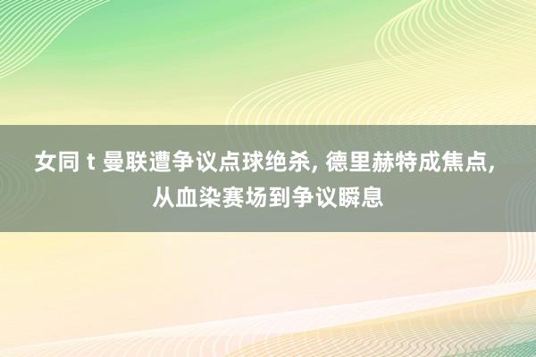 女同 t 曼联遭争议点球绝杀， 德里赫特成焦点， 从血染赛场到争议瞬息