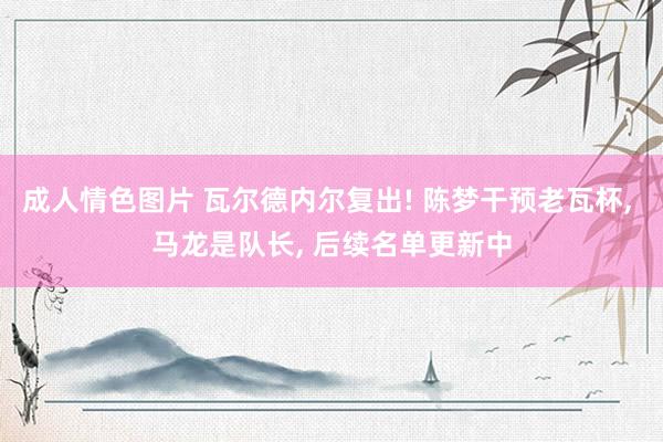 成人情色图片 瓦尔德内尔复出! 陈梦干预老瓦杯， 马龙是队长， 后续名单更新中