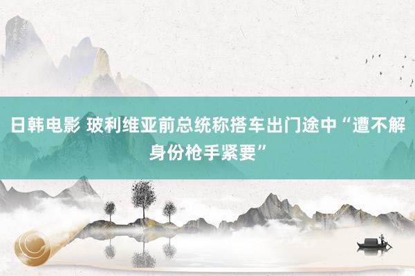 日韩电影 玻利维亚前总统称搭车出门途中“遭不解身份枪手紧要”