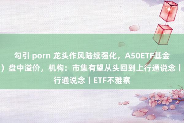 勾引 porn 龙头作风陆续强化，A50ETF基金（159592）盘中溢价，机构：市集有望从头回到上行通说念丨ETF不雅察