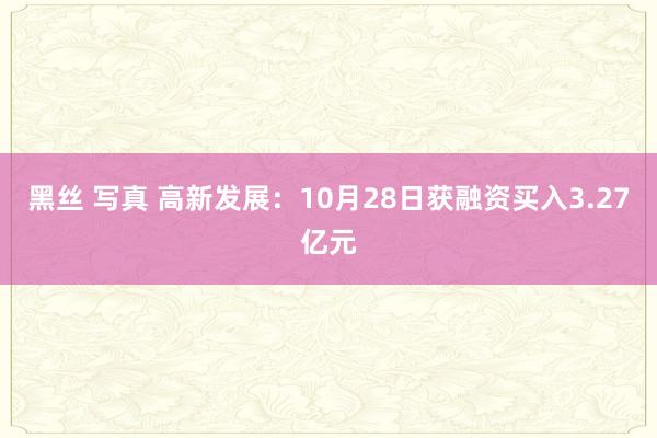 黑丝 写真 高新发展：10月28日获融资买入3.27亿元