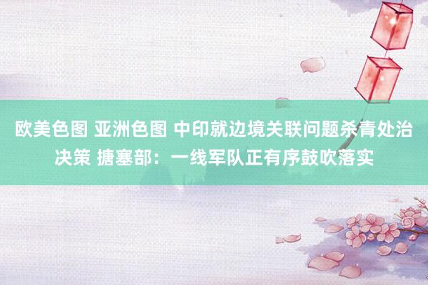 欧美色图 亚洲色图 中印就边境关联问题杀青处治决策 搪塞部：一线军队正有序鼓吹落实