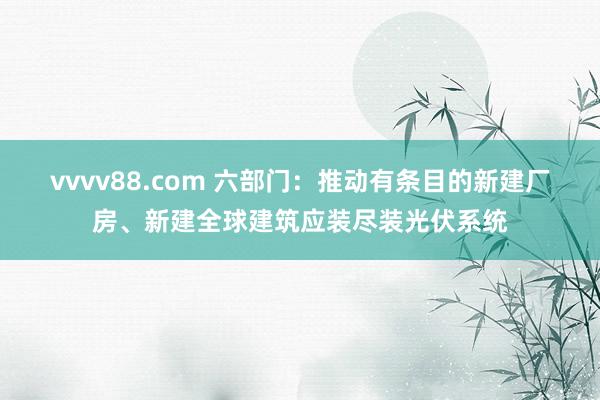 vvvv88.com 六部门：推动有条目的新建厂房、新建全球建筑应装尽装光伏系统