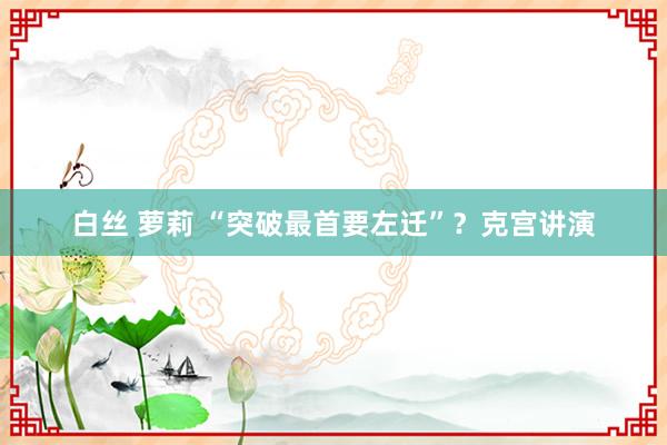 白丝 萝莉 “突破最首要左迁”？克宫讲演