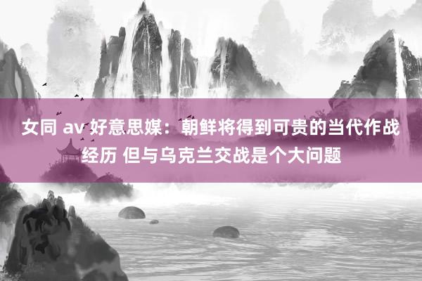女同 av 好意思媒：朝鲜将得到可贵的当代作战经历 但与乌克兰交战是个大问题