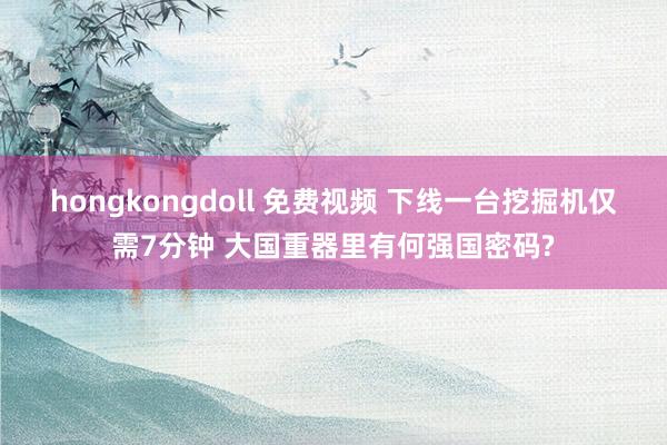 hongkongdoll 免费视频 下线一台挖掘机仅需7分钟 大国重器里有何强国密码?