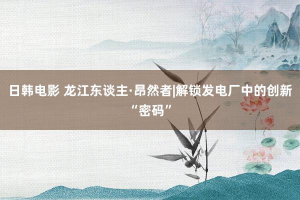 日韩电影 龙江东谈主·昂然者|解锁发电厂中的创新“密码”