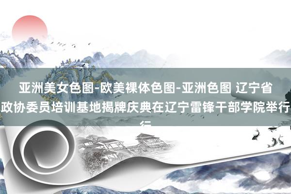 亚洲美女色图-欧美裸体色图-亚洲色图 辽宁省政协委员培训基地揭牌庆典在辽宁雷锋干部学院举行