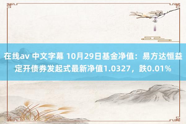 在线av 中文字幕 10月29日基金净值：易方达恒益定开债券发起式最新净值1.0327，跌0.01%