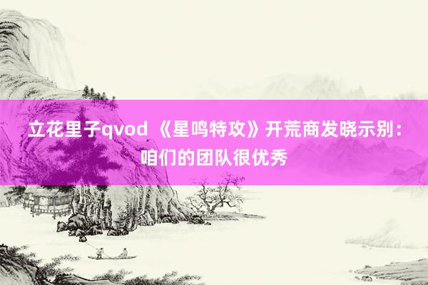立花里子qvod 《星鸣特攻》开荒商发晓示别：咱们的团队很优秀