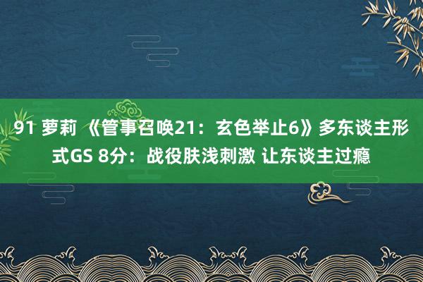 91 萝莉 《管事召唤21：玄色举止6》多东谈主形式GS 8分：战役肤浅刺激 让东谈主过瘾